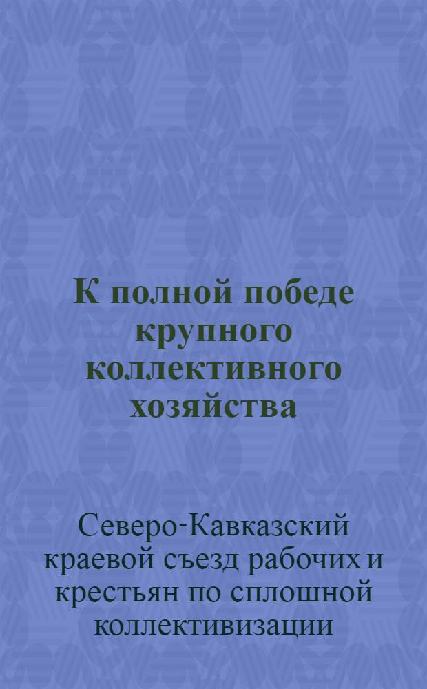 К полной победе крупного коллективного хозяйства : Материалы Первого краев. съезда рабочих и крестьян по сплошной коллективизации Сев.-Кав. края (янв. 1930 г.)