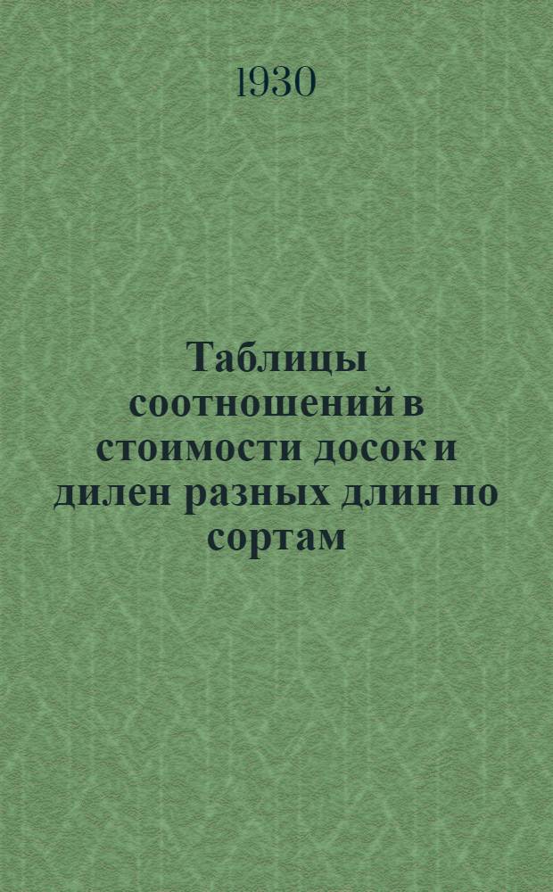 ... Таблицы соотношений в стоимости досок и дилен разных длин по сортам : Для руководства при браковке на биржах заводов Треста в 1930 г