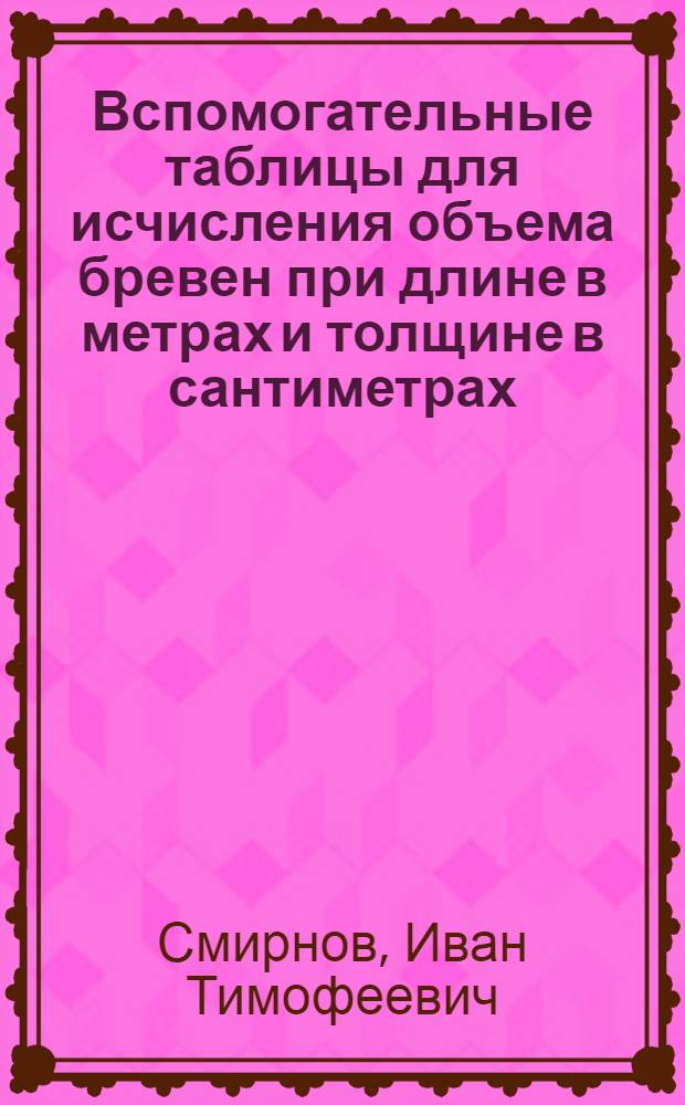 ... Вспомогательные таблицы для исчисления объема бревен при длине в метрах и толщине в сантиметрах, с добавлением таблиц объема шпал, шпальных тюлек и жердей и таблиц объема пиломатериалов : По метрич. стандарту. (ОСТ-379)
