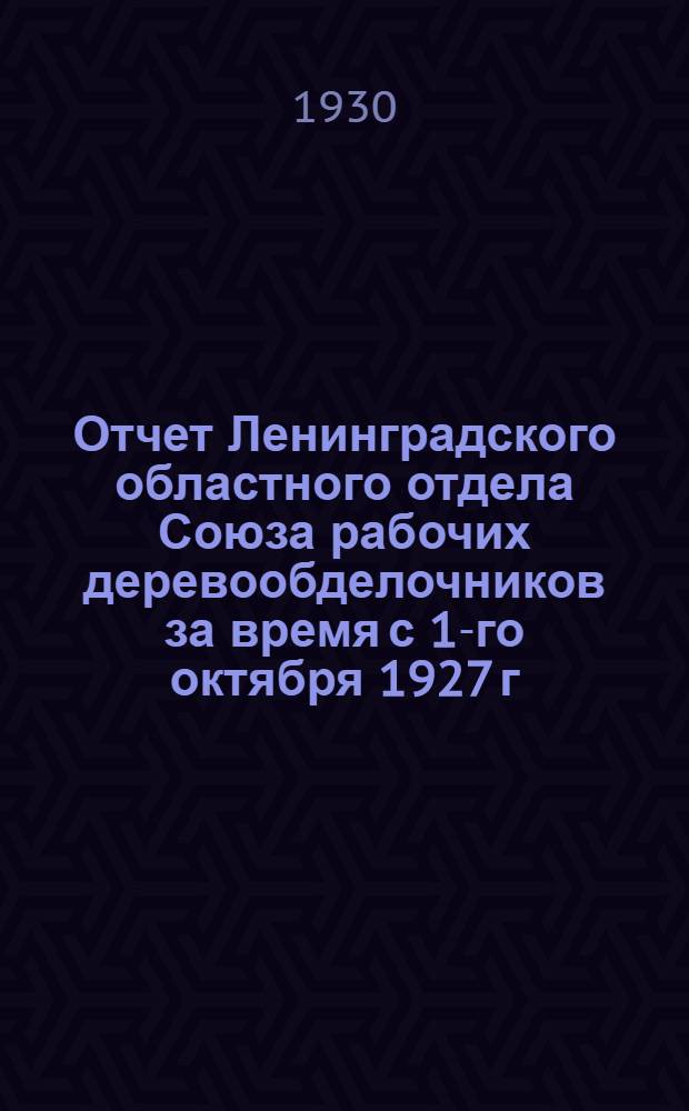 ... Отчет Ленинградского областного отдела Союза рабочих деревообделочников за время с 1-го октября 1927 г. по 1-е октября 1929 г.