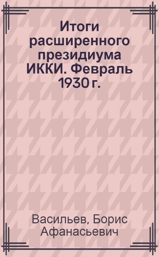 ... Итоги расширенного президиума ИККИ. Февраль 1930 г. : С прил. Резолюции расширенного президиума ИККИ по докладам тт. Мануильского и Молотова