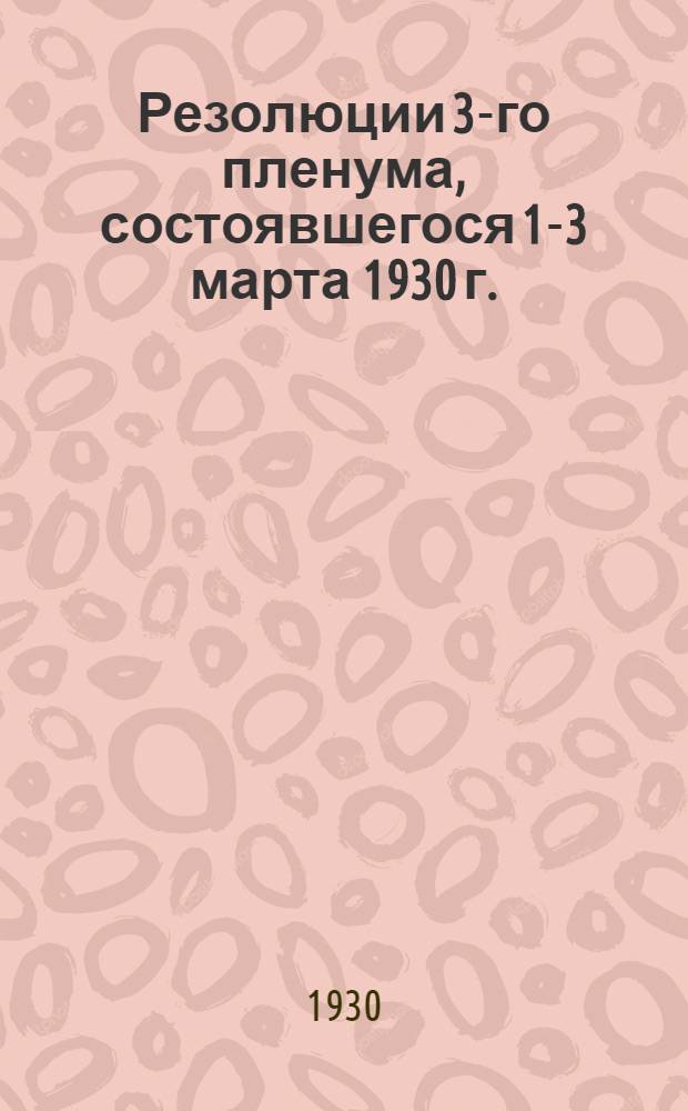 ... Резолюции 3-го пленума, состоявшегося 1-3 марта 1930 г.