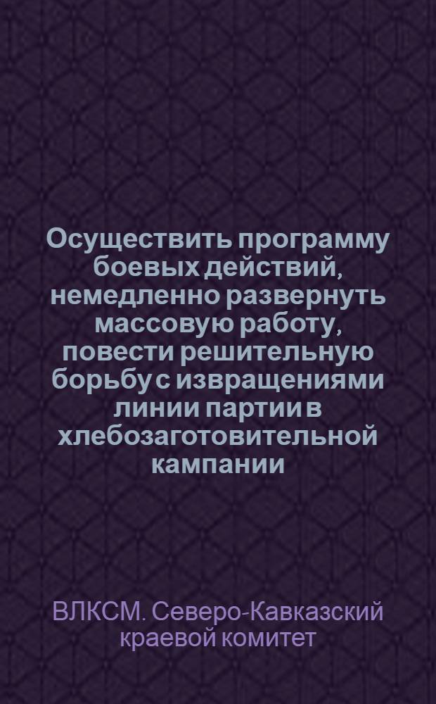 ... Осуществить программу боевых действий, немедленно развернуть массовую работу, повести решительную борьбу с извращениями линии партии в хлебозаготовительной кампании, дать сокрушительный отпор кулаку : Постановление Бюро Крайкома ВЛКСМ об участии комсомола в хлебозаготовительной кампании