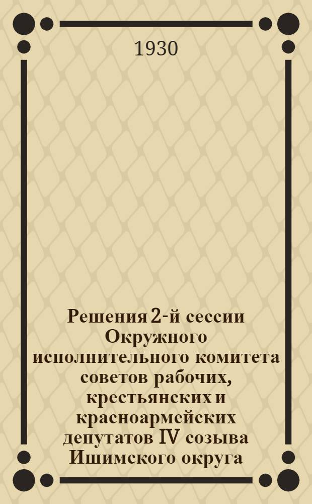 Решения 2-й сессии Окружного исполнительного комитета советов рабочих, крестьянских и красноармейских депутатов IV созыва Ишимского округа, Уральской области. 22-25 июня 1930 г.