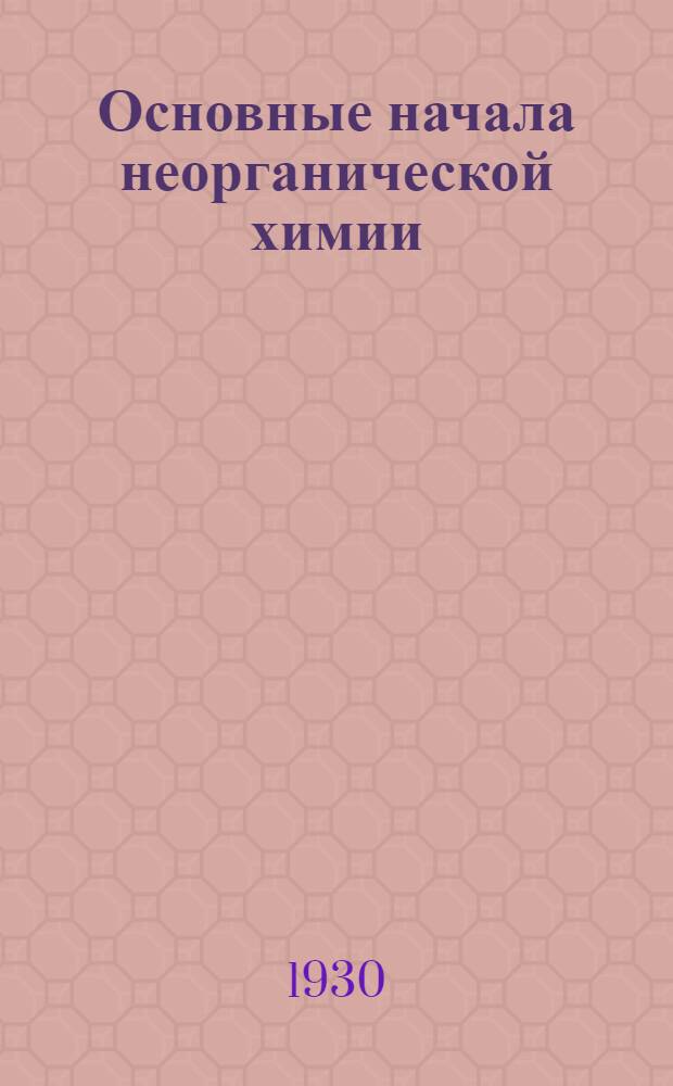 ... Основные начала неорганической химии : С прил. статей: Радиоактивные вещества, Строение атомов : Краткий очерк органических соединений