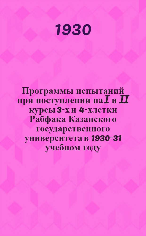 Программы испытаний при поступлении на I и II курсы 3-х и 4-хлетки Рабфака Казанского государственного университета в 1930-31 учебном году : Осенний прием в авг. 1930 г. и зимний прием в янв. 1931 г. на Основное отд-ние Дневного рабфака с 3-х летним сроком обуч. на I и II курс