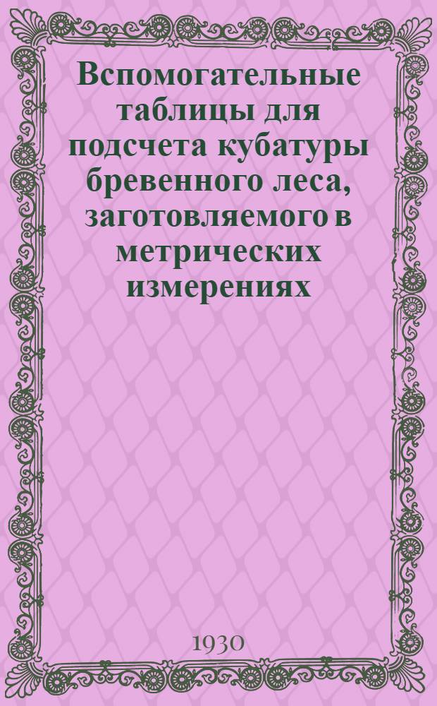 Вспомогательные таблицы для подсчета кубатуры бревенного леса, заготовляемого в метрических измерениях, составленные по таблице Крюденера-Турского