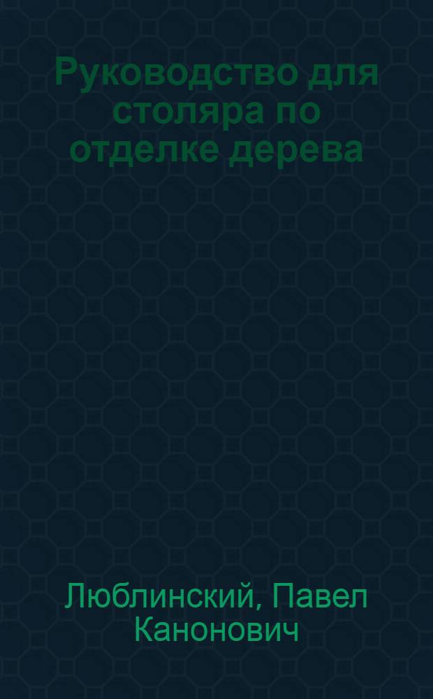 ... Руководство для столяра по отделке дерева : Полирование, лакирование, протравка и другие отделки деревянных предметов : Сборник практич. указаний и расчетов для промартелей, столяров и токарей