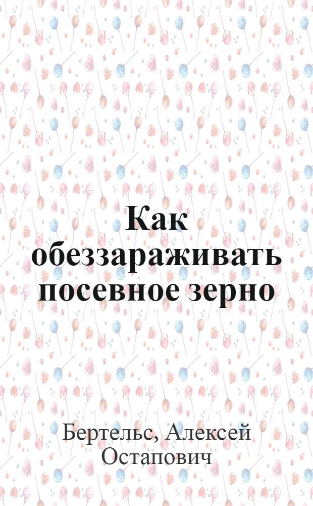 ... Как обеззараживать посевное зерно : (Инструкция к весенней посевной кампании в Ленингр. области)