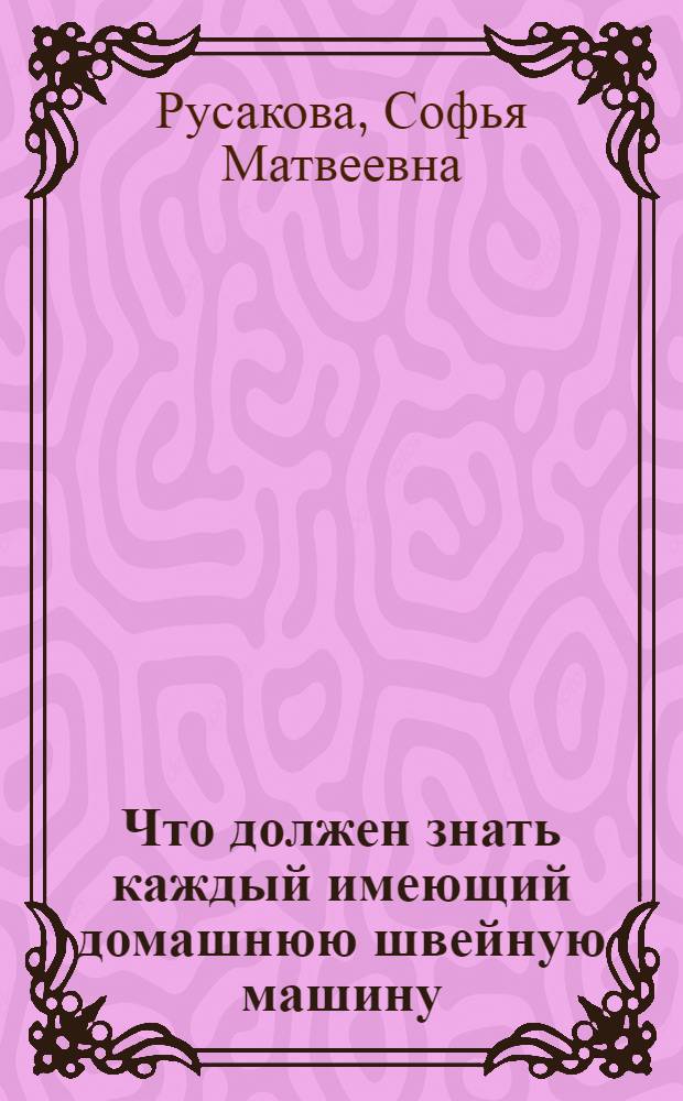 ... Что должен знать каждый имеющий домашнюю швейную машину : С 64 рис. в тексте