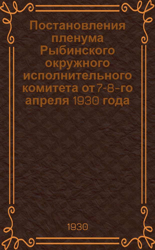 Постановления пленума Рыбинского окружного исполнительного комитета от 7-8-го апреля 1930 года : По вопросам: 1) О ходе весенней сель-хоз. кампании и коллективизации... 2) Об итогах кампании по с./х. налогу 1929/30 г