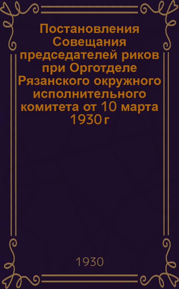 1. Постановления Совещания председателей риков при Орготделе Рязанского окружного исполнительного комитета от 10 марта 1930 г., утвержденные Президиумом Окрисполкома 14 марта 1930 г.; 2. Материалы по организации групп бедноты и батрачества при сельсоветах, положения об агрозооуполномоченных и основные положения по организации сельских советов СССР