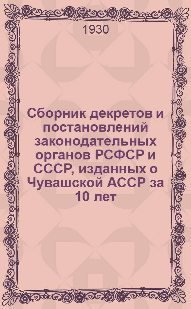 Сборник декретов и постановлений законодательных органов РСФСР и СССР, изданных о Чувашской АССР за 10 лет (с 24 июня 1920 г. по 24 июня 1930 г.)