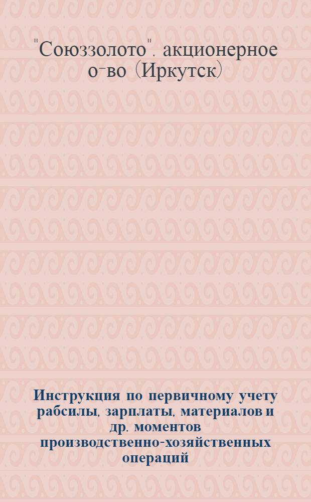 ... Инструкция по первичному учету рабсилы, зарплаты, материалов и др. моментов производственно-хозяйственных операций, производимых филиалами и предприятиями Всесоюзного государственного золотоплатиного акционерного общества "Союззолото"