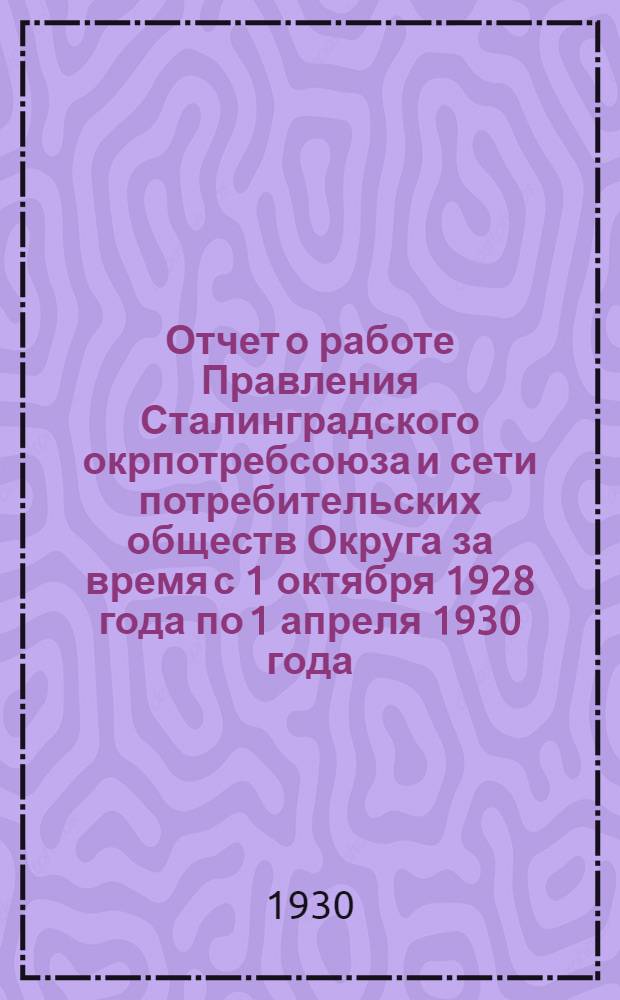 Отчет о работе Правления Сталинградского окрпотребсоюза и сети потребительских обществ Округа за время с 1 октября 1928 года по 1 апреля 1930 года