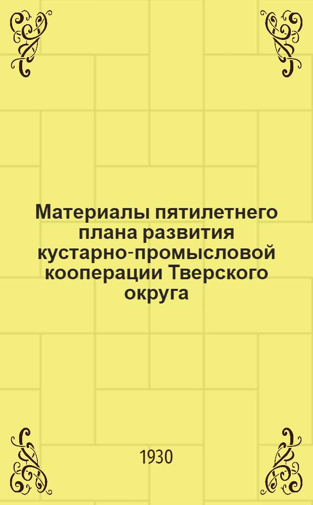 Материалы пятилетнего плана развития кустарно-промысловой кооперации Тверского округа. 1928/29-1932/33 г.