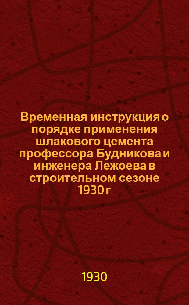 Временная инструкция о порядке применения шлакового цемента профессора Будникова и инженера Лежоева в строительном сезоне 1930 г.