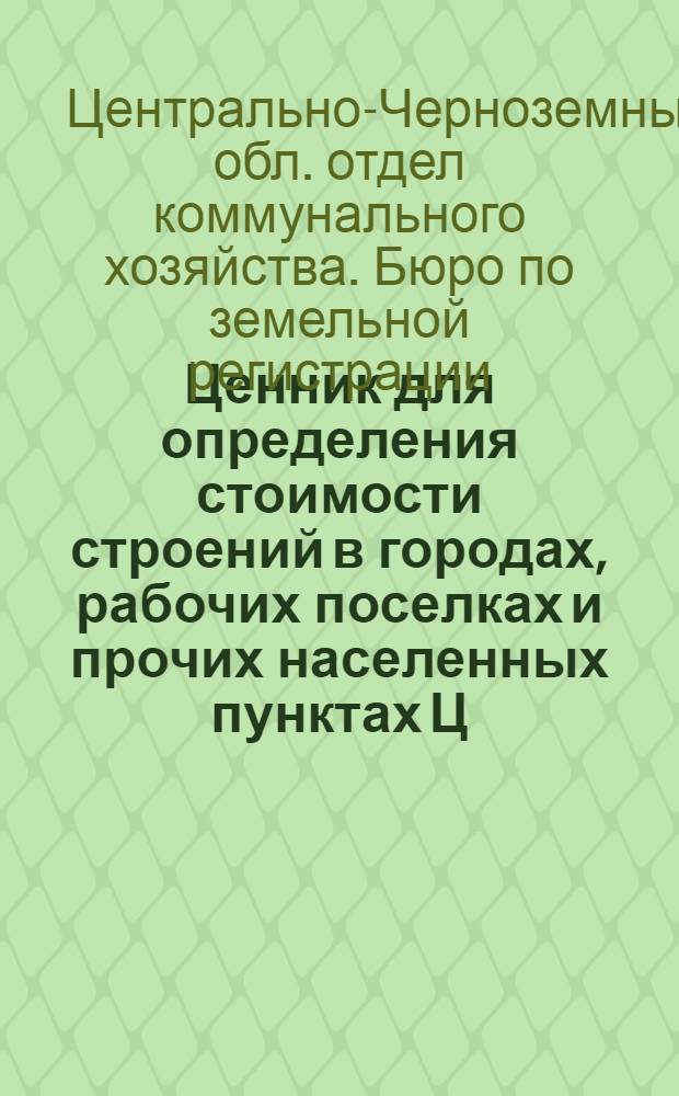 ... Ценник для определения стоимости строений в городах, рабочих поселках и прочих населенных пунктах Ц. Ч. области : Практич. пособие при работах по инвентаризации и оценке строений в городах ЦЧО