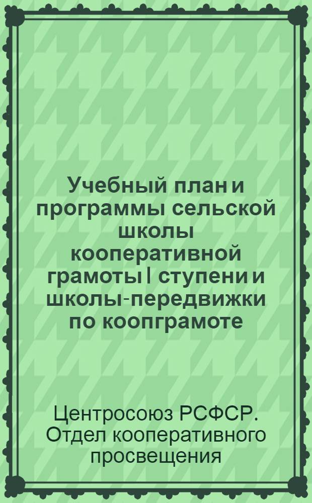 ... Учебный план и программы сельской школы кооперативной грамоты I ступени и школы-передвижки по коопграмоте : С подразделом для нацрайонов