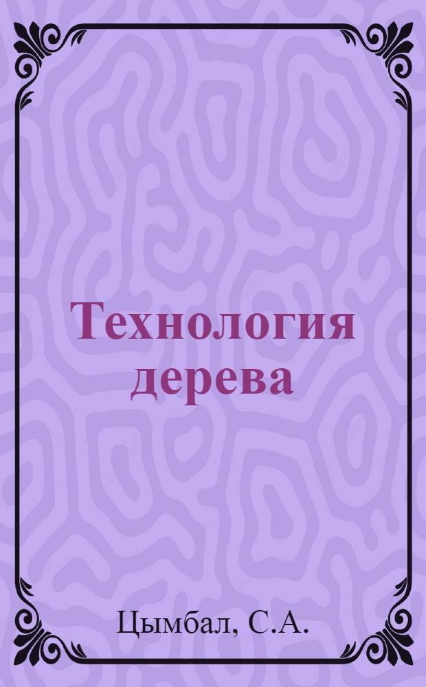 ... Технология дерева : Конспект лекций, читанных на Всесоюзн. курсах по повышению квалификации младш. техн. персонала деревообрабатывающей промышленности