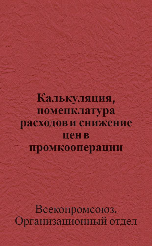 ... Калькуляция, номенклатура расходов и снижение цен в промкооперации : Инструкционные указания Оргупр. Всекопромсоюза