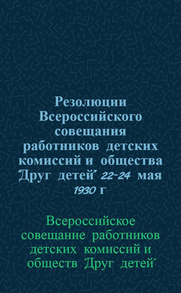 ... Резолюции Всероссийского совещания работников детских комиссий и общества "Друг детей" 22-24 мая 1930 г.