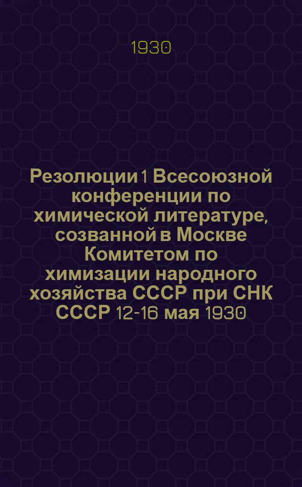 Резолюции 1 Всесоюзной конференции по химической литературе, созванной в Москве Комитетом по химизации народного хозяйства СССР при СНК СССР 12-16 мая 1930