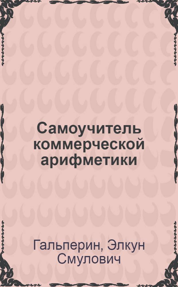 ... Самоучитель коммерческой арифметики : Общедоступные практ. уроки для самостоятельного изучения коммерческой арифметики без помощи учителя