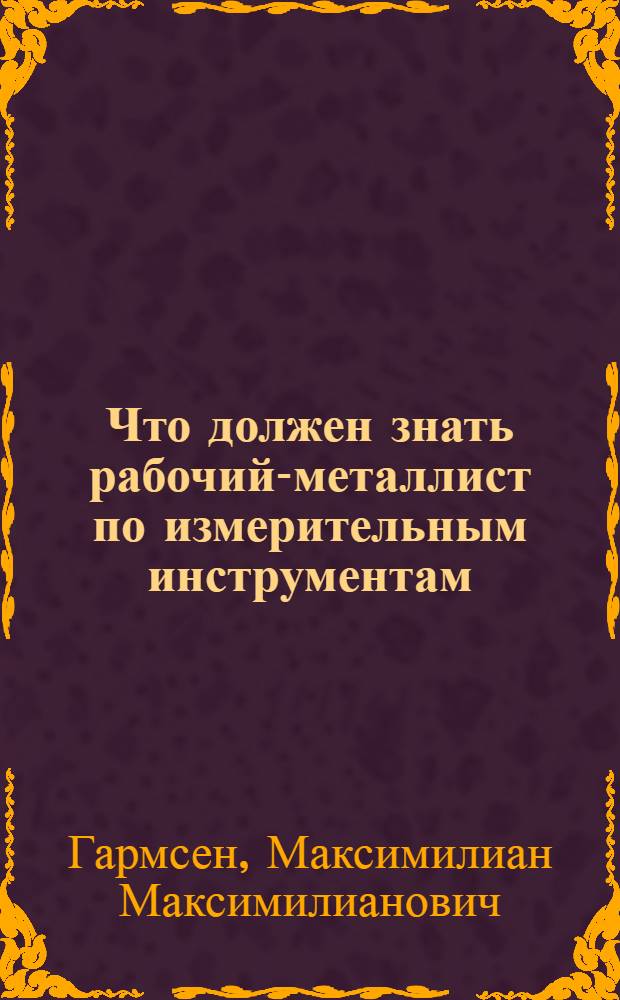 ... Что должен знать рабочий-металлист по измерительным инструментам : Книжка составлена при организационном и ред. участии ЦК Союза металлистов : С 144 рис. и 29 фиг. в тексте