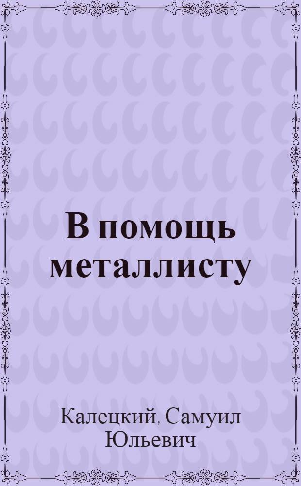 В помощь металлисту : Сборник таблиц и формул для элементарных производ. подсчетов : Пособие для школ, самообразования и практич. работников : С 70 изд. "Sammlungen von tabellenbuchern" В. Фридриха переработал С. Ю. Калецкий..