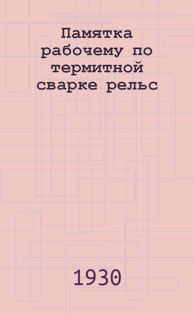 ... Памятка рабочему по термитной сварке рельс : С 85 рис. и 29 фиг. в тексте : Книжка составлена при организационном и ред. участии ЦК Союза коммунальников