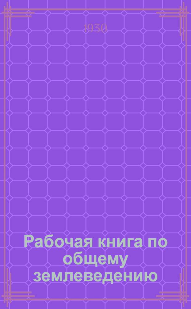 ... Рабочая книга по общему землеведению : (Физическая география) : Для рабфаков, школ взрослых, совпартшкол, педтехникумов и старших групп II ступ..
