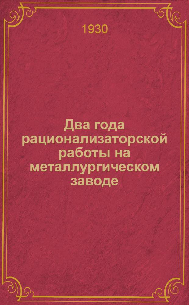... Два года рационализаторской работы на металлургическом заводе : С 22 черт. и фот. : Для хозяйственников, цеховых работников, рационализаторов и цеховых рационализаторских ячеек
