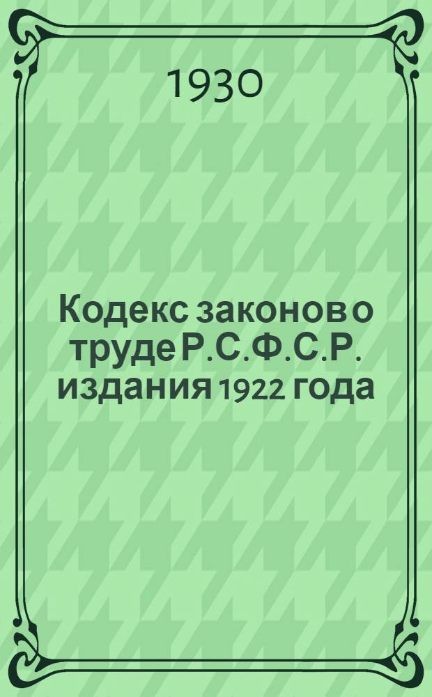 ... Кодекс законов о труде Р.С.Ф.С.Р. издания 1922 года : С изменениями до 1 марта 1930 г