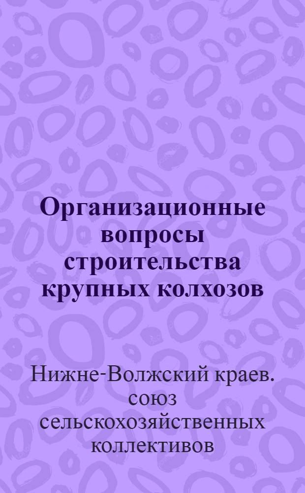 ... Организационные вопросы строительства крупных колхозов : Сборник материалов в помощь работникам по коллективизации в Нижне-Волж. крае