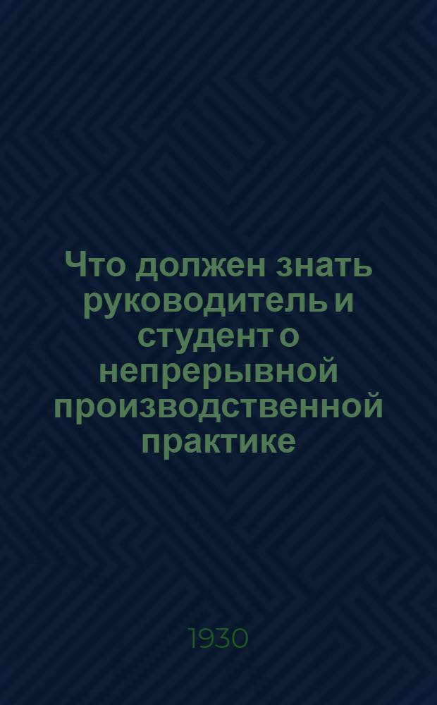 Что должен знать руководитель и студент о непрерывной производственной практике : Инструктивное письмо по вопросу об организации и методике непрерывной производ. практики, как системы и формы производ. обуч. в индустр.-техн. вузах
