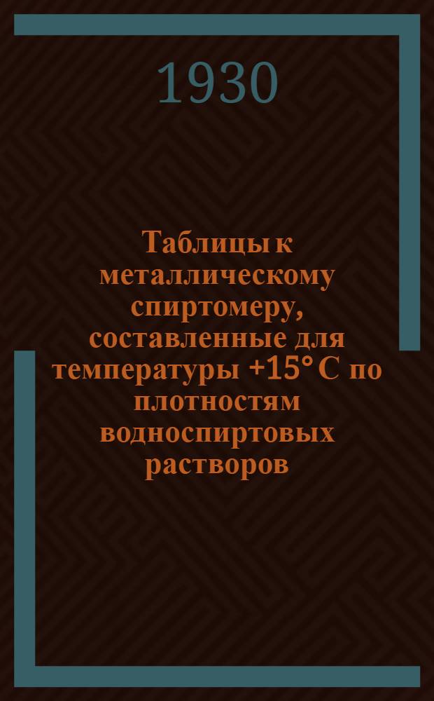 ... Таблицы к металлическому спиртомеру, составленные для температуры +15° С по плотностям водноспиртовых растворов, установленным Главной палатой мер и весов в 1927 г.