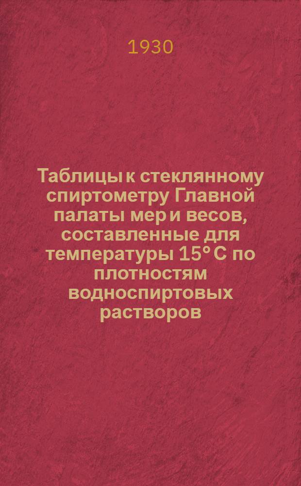 ... Таблицы к стеклянному спиртометру Главной палаты мер и весов, составленные для температуры 15° С по плотностям водноспиртовых растворов, установленным Главной палатой мер и весов в 1927 году