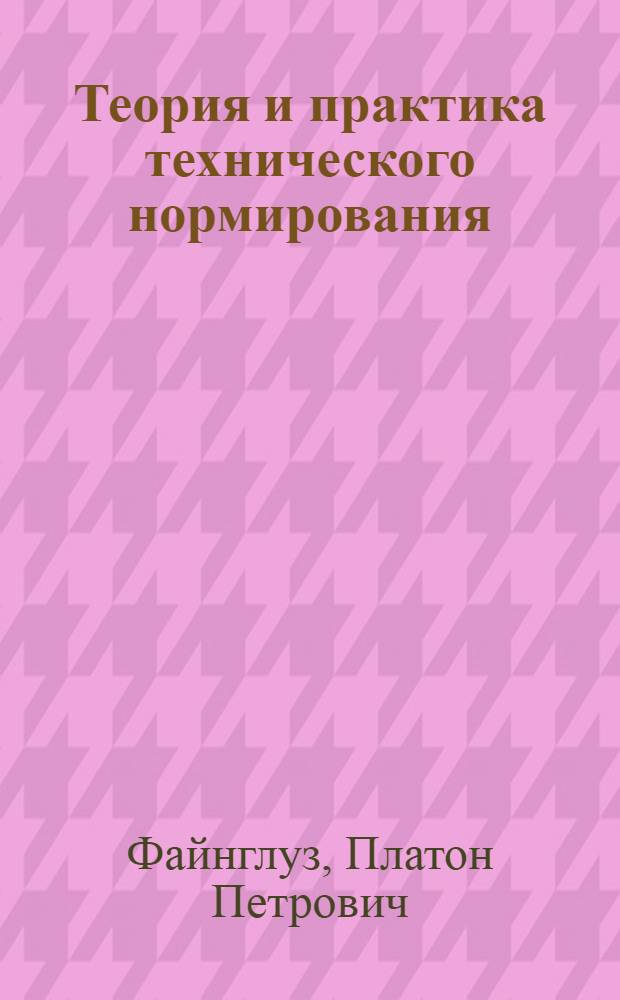 ... Теория и практика технического нормирования : Для инж-ров, рационализаторов, работников Т.Н.Б. и студентов : С 119 черт. и 22 табл