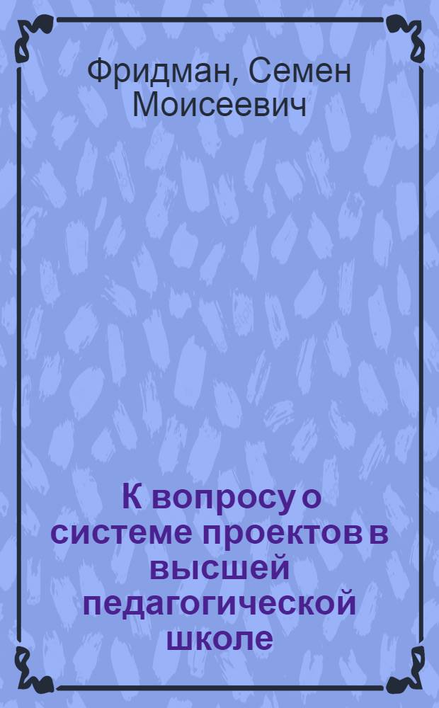 ... К вопросу о системе проектов в высшей педагогической школе : Тезисы доклада С. М. Фридмана
