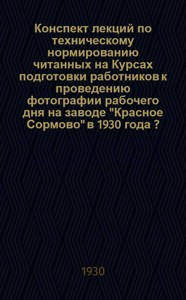 ... Конспект лекций по техническому нормированию читанных на Курсах подготовки работников к проведению фотографии рабочего дня на заводе "Красное Сормово" в 1930 года [?]