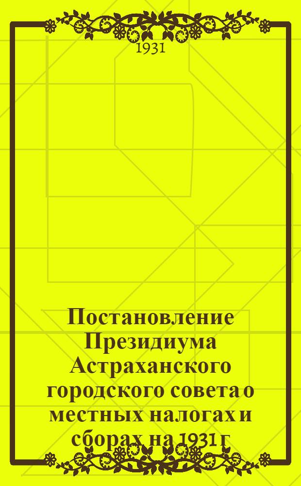 Постановление Президиума Астраханского городского совета о местных налогах и сборах на 1931 г. От 6 февраля 1931 г.