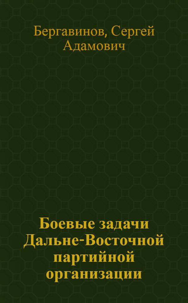 Боевые задачи Дальне-Восточной партийной организации : Речь секретаря Крайкома ВКП(б) А. С. Бергавинова на Владивостокск. гор. партконф-ции