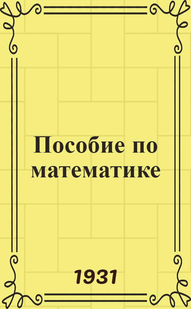 ... Пособие по математике : Краткий теоретич. курс арифметики и геометрии с практич. задачами для пехотных и кавалерийских школ и для самообразования