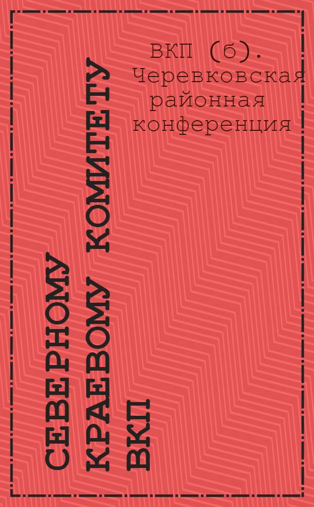 ... Северному краевому комитету ВКП(б) о наших победах, ошибках и недочетах : (Рапорт Севкрайкому ВКП(б) от VII Черевковск. райпартконф-ции)
