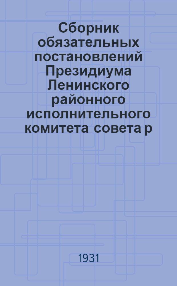 Сборник обязательных постановлений Президиума Ленинского районного исполнительного комитета совета р. к. и к. д. Московской области на 1931 г.