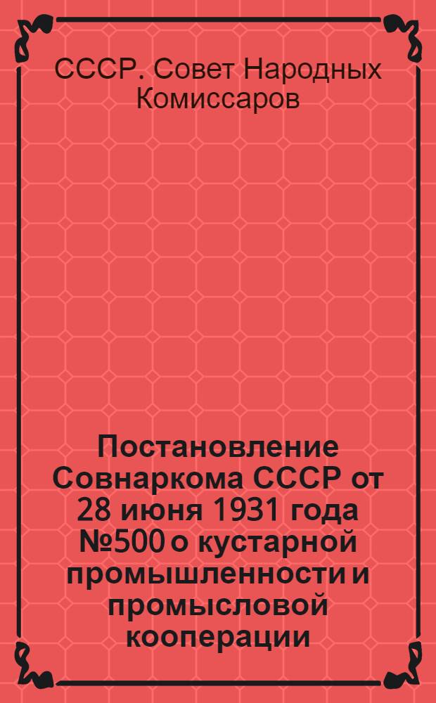 Постановление Совнаркома СССР от 28 июня 1931 года № 500 о кустарной промышленности и промысловой кооперации : С прил. передовой статьи газ. "Правда" от 1 июля 1931 г. № 179