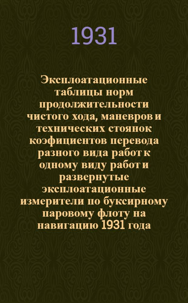... Эксплоатационные таблицы норм продолжительности чистого хода, маневров и технических стоянок коэфициентов перевода разного вида работ к одному виду работ и развернутые эксплоатационные измерители по буксирному паровому флоту на навигацию 1931 года...