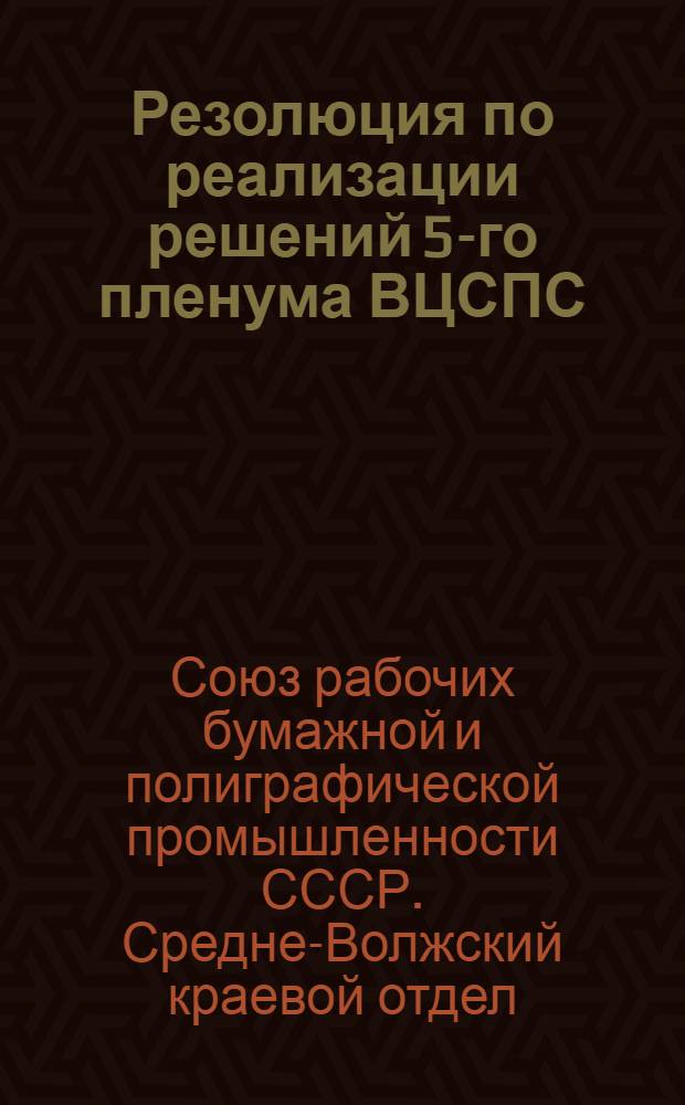 Резолюция по реализации решений 5-го пленума ВЦСПС : (Утвержденная Президиумом Ср.-Волж. край-отд. Союза бумажников и печатников). От 9/III-31 г