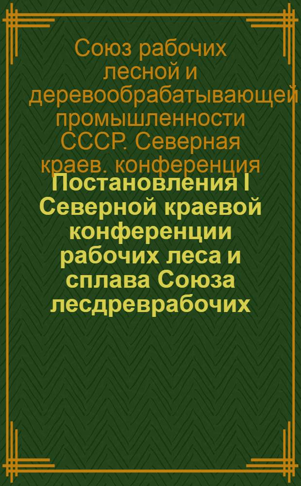 ... Постановления I Северной краевой конференции рабочих леса и сплава Союза лесдреврабочих. 21-23 сентября 1931 г.